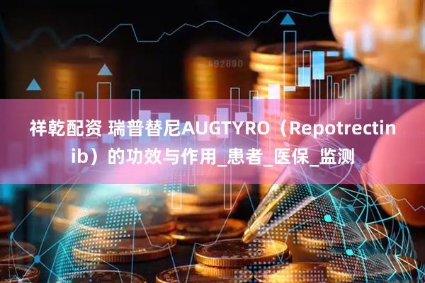 祥乾配资 瑞普替尼AUGTYRO（Repotrectinib）的功效与作用_患者_医保_监测