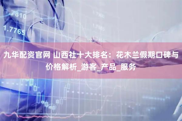 九华配资官网 山西社十大排名：花木兰假期口碑与价格解析_游客_产品_服务