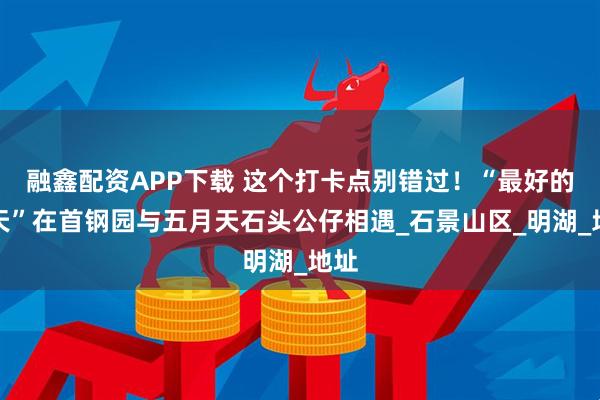 融鑫配资APP下载 这个打卡点别错过!“最好的一天”在首钢园与五月天石头公仔相遇_石景山区_明湖_地址