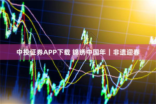 中投证券APP下载 锦绣中国年｜非遗迎春