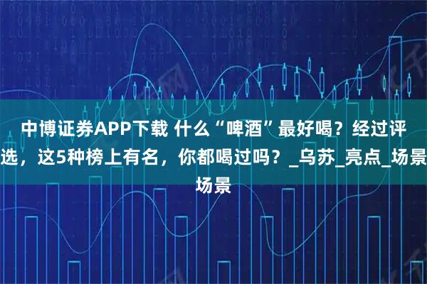 中博证券APP下载 什么“啤酒”最好喝？经过评选，这5种榜上有名，你都喝过吗？_乌苏_亮点_场景
