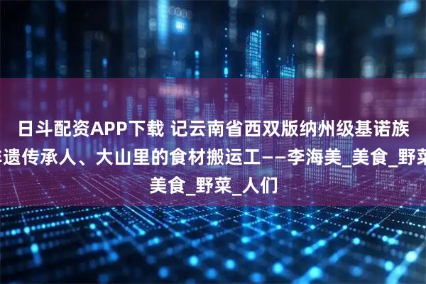 日斗配资APP下载 记云南省西双版纳州级基诺族饮食非遗传承人、大山里的食材搬运工——李海美_美食_野菜_人们