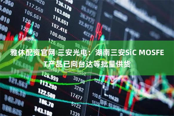 雅休配资官网 三安光电:湖南三安SiC MOSFET产品已向台达等批量供货