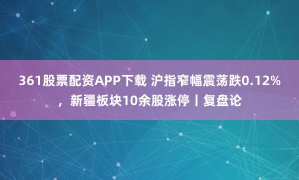 361股票配资APP下载 沪指窄幅震荡跌0.12%,新疆板块10余股涨停丨复盘论