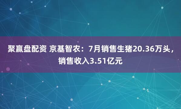 聚赢盘配资 京基智农：7月销售生猪20.36万头，销售收入3.51亿元