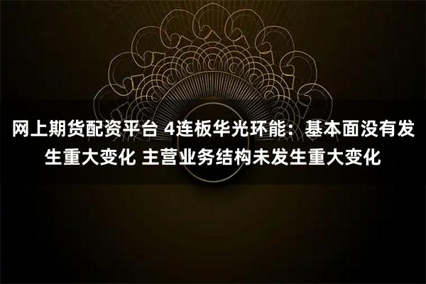 网上期货配资平台 4连板华光环能:基本面没有发生重大变化 主营业务结构未发生重大变化