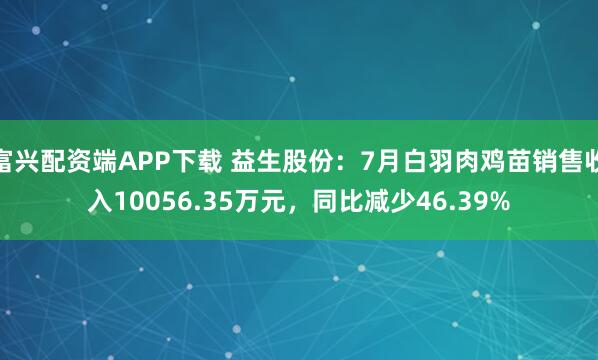 富兴配资端APP下载 益生股份：7月白羽肉鸡苗销售收入10056.35万元，同比减少46.39%