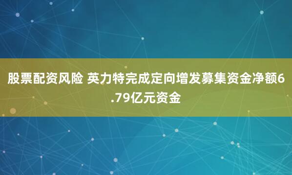 股票配资风险 英力特完成定向增发募集资金净额6.79亿元资金