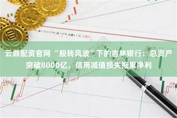 云鼎配资官网 “股转风波”下的吉林银行：总资产突破8000亿，信用减值损失拖累净利