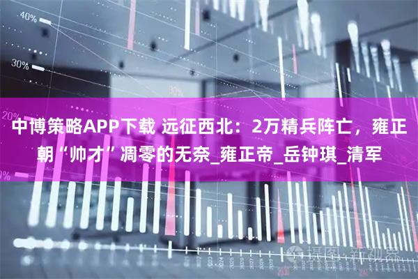 中博策略APP下载 远征西北:2万精兵阵亡,雍正朝“帅才”凋零的无奈_雍正帝_岳钟琪_清军