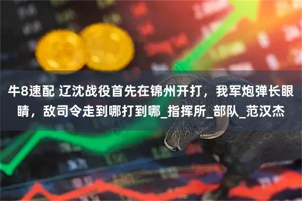 牛8速配 辽沈战役首先在锦州开打，我军炮弹长眼睛，敌司令走到哪打到哪_指挥所_部队_范汉杰