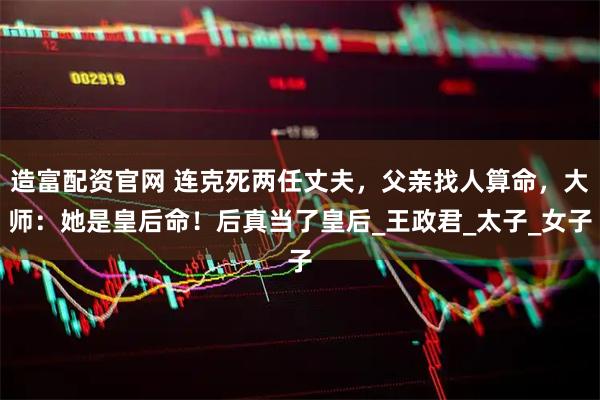 造富配资官网 连克死两任丈夫，父亲找人算命，大师：她是皇后命！后真当了皇后_王政君_太子_女子
