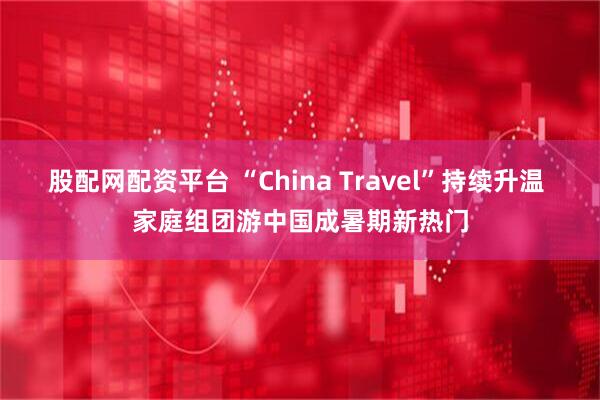 股配网配资平台 “China Travel”持续升温 家庭组团游中国成暑期新热门