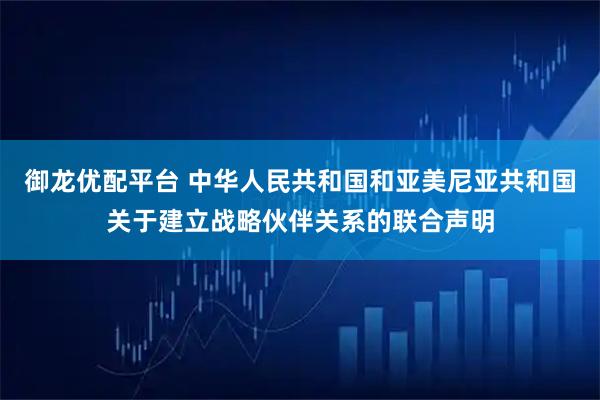 御龙优配平台 中华人民共和国和亚美尼亚共和国关于建立战略伙伴关系的联合声明