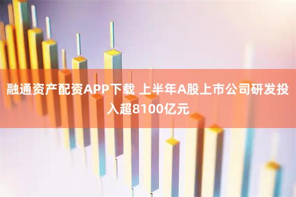 融通资产配资APP下载 上半年A股上市公司研发投入超8100亿元