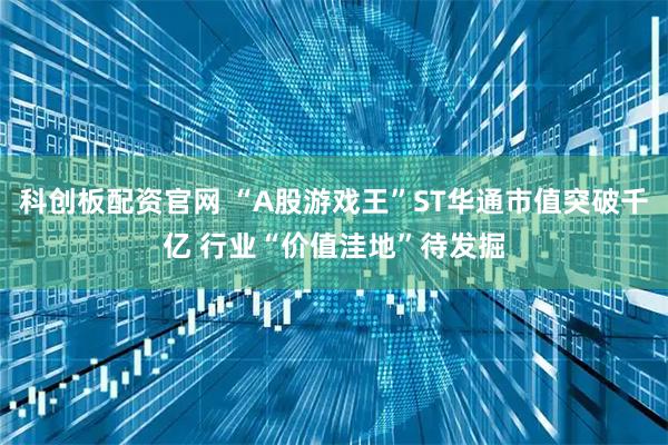 科创板配资官网 “A股游戏王”ST华通市值突破千亿 行业“价值洼地”待发掘