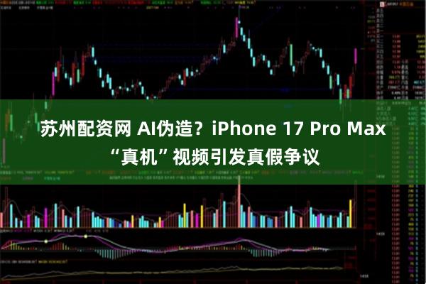 苏州配资网 AI伪造？iPhone 17 Pro Max“真机”视频引发真假争议