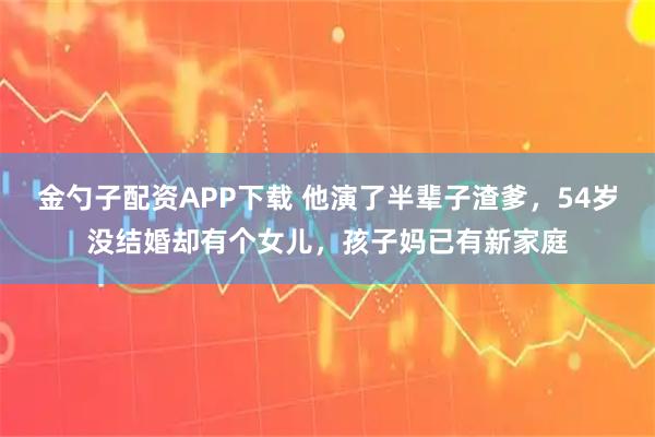 金勺子配资APP下载 他演了半辈子渣爹，54岁没结婚却有个女儿，孩子妈已有新家庭